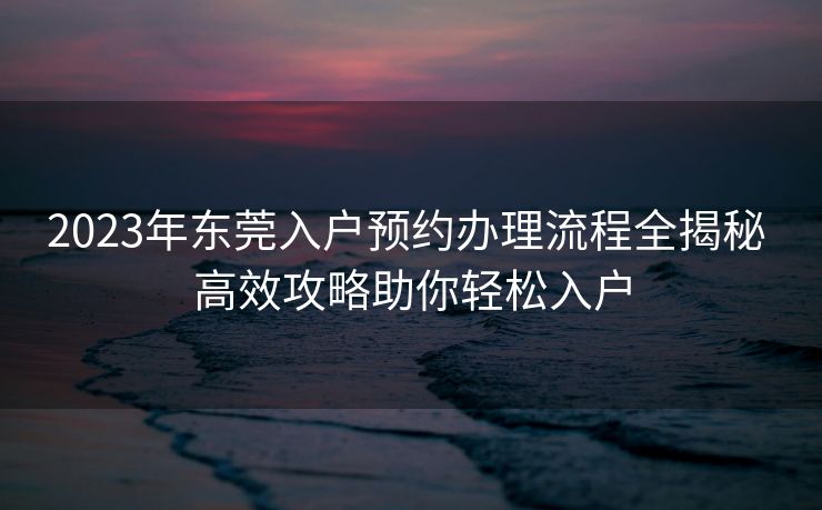 2023年东莞入户预约办理流程全揭秘 高效攻略助你轻松入户