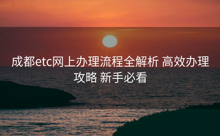成都etc网上办理流程全解析 高效办理攻略 新手必看