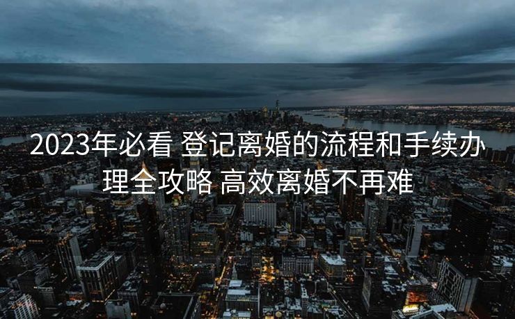 2023年必看 登记离婚的流程和手续办理全攻略 高效离婚不再难 2023年必看 登记离婚的流程和手续办理全攻略 高效离婚不再难