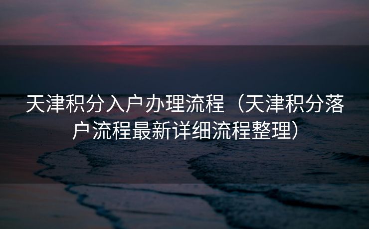 天津积分入户办理流程(天津积分落户流程最新详细流程整理) 天津积分入户办理流程(天津积分落户流程最新详细流程整理)
