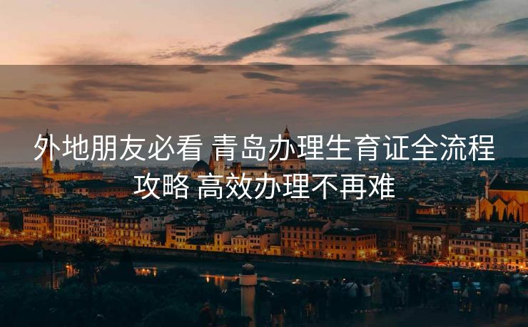 外地朋友必看 青岛办理生育证全流程攻略 高效办理不再难