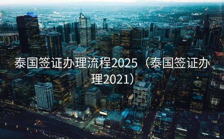 泰国签证办理流程2025（泰国签证办理2021）