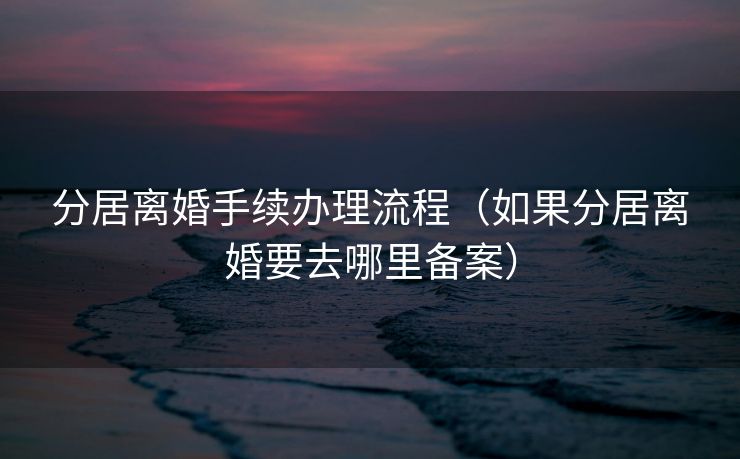 分居离婚手续办理流程（如果分居离婚要去哪里备案）