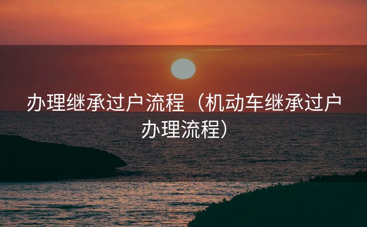 办理继承过户流程(机动车继承过户办理流程) 办理继承过户流程(机动车继承过户办理流程)