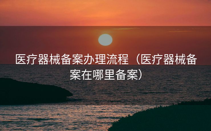 医疗器械备案办理流程（医疗器械备案在哪里备案）