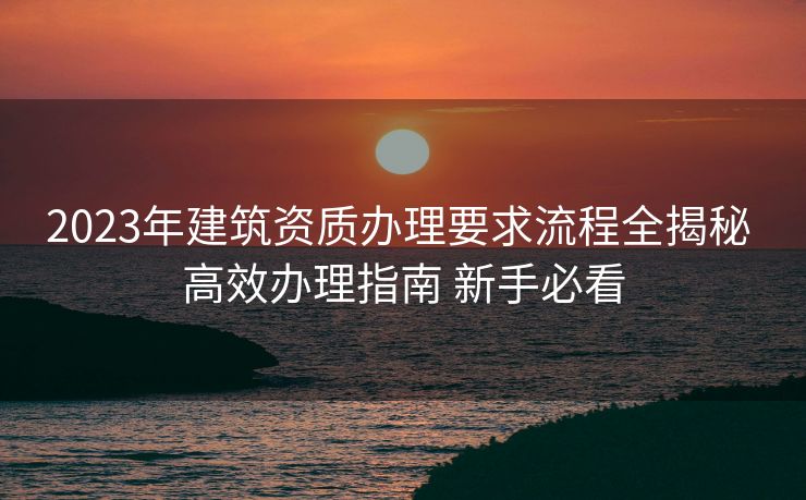 2023年建筑资质办理要求流程全揭秘 高效办理指南 新手必看