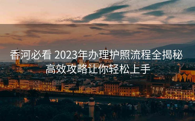 香河必看 2023年办理护照流程全揭秘 高效攻略让你轻松上手