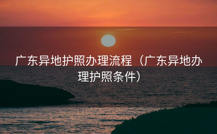 广东异地护照办理流程（广东异地办理护照条件）