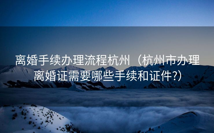离婚手续办理流程杭州（杭州市办理离婚证需要哪些手续和证件?）