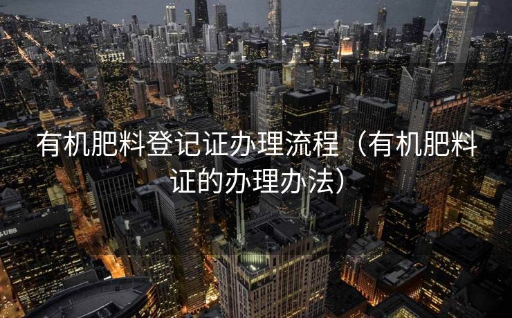 有机肥料登记证办理流程（有机肥料证的办理办法）
