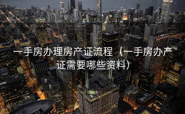 一手房办理房产证流程（一手房办产证需要哪些资料）