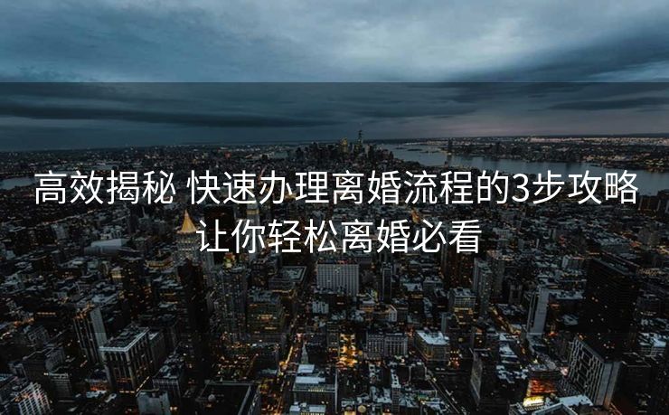 高效揭秘 快速办理离婚流程的3步攻略 让你轻松离婚必看