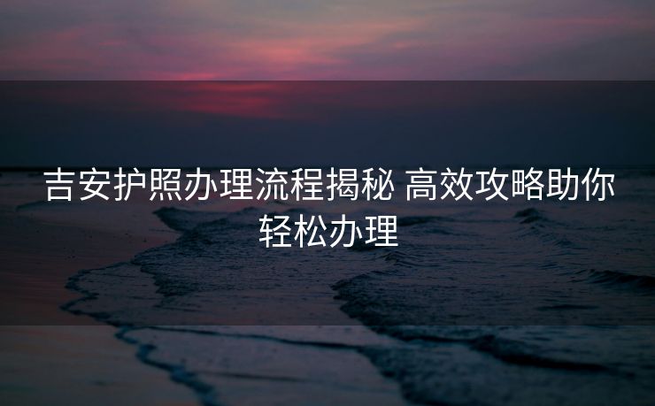 吉安护照办理流程揭秘 高效攻略助你轻松办理