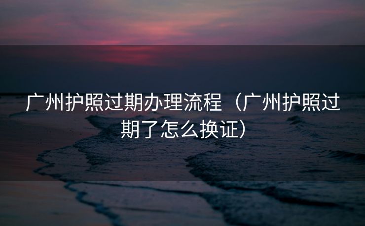 广州护照过期办理流程（广州护照过期了怎么换证）