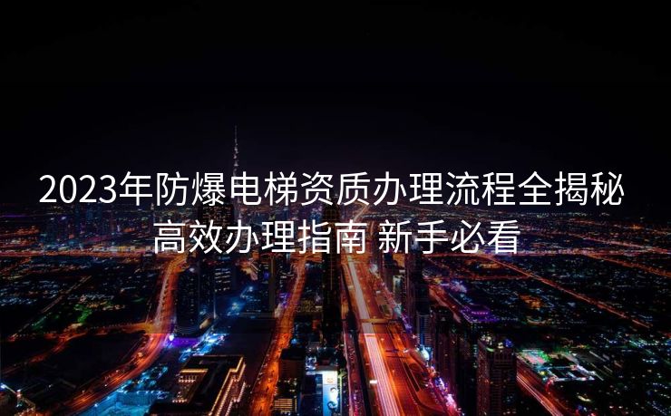 2023年防爆电梯资质办理流程全揭秘 高效办理指南 新手必看 2023年防爆电梯资质办理流程全揭秘 高效办理指南 新手必看