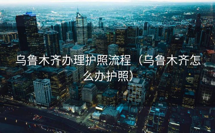 乌鲁木齐办理护照流程(乌鲁木齐怎么办护照) 乌鲁木齐办理护照流程(乌鲁木齐怎么办护照)