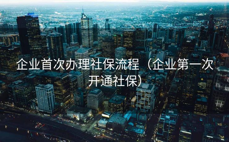企业首次办理社保流程(企业第一次开通社保) 企业首次办理社保流程(企业第一次开通社保)