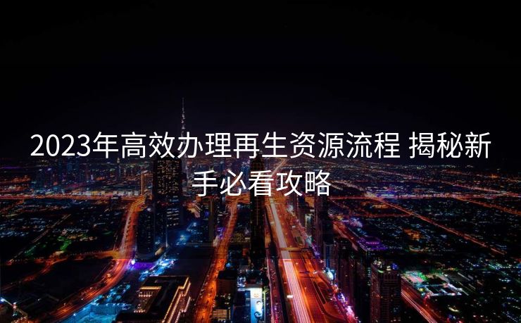 2023年高效办理再生资源流程 揭秘新手必看攻略