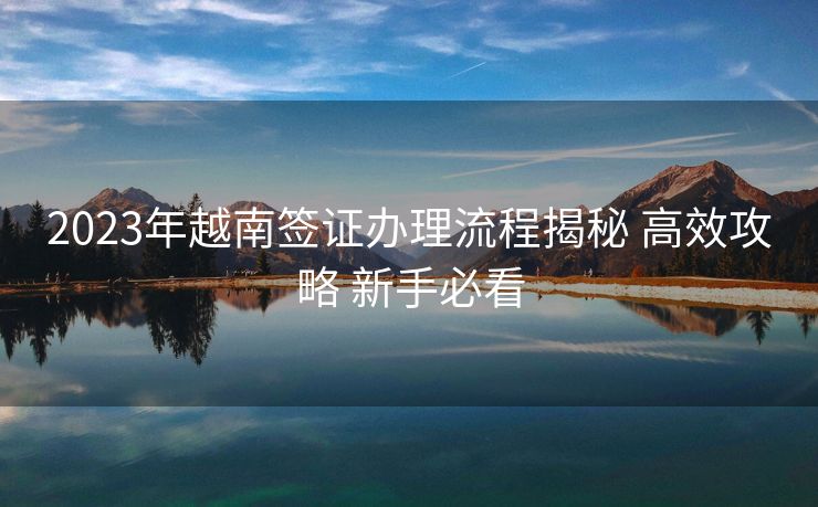 2023年越南签证办理流程揭秘 高效攻略 新手必看 2023年越南签证办理流程揭秘 高效攻略 新手必看