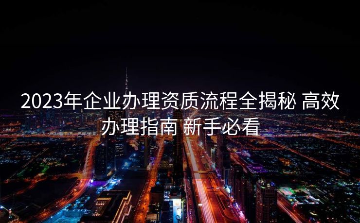 2023年企业办理资质流程全揭秘 高效办理指南 新手必看