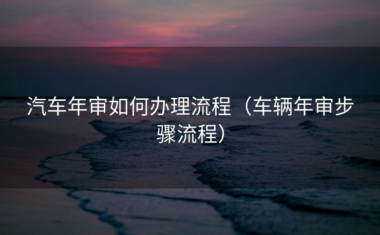 汽车年审如何办理流程（车辆年审步骤流程）