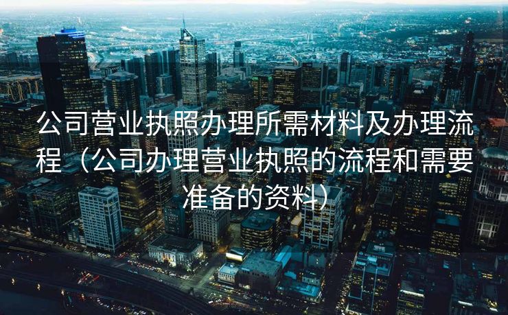 公司营业执照办理所需材料及办理流程（公司办理营业执照的流程和需要准备的资料）