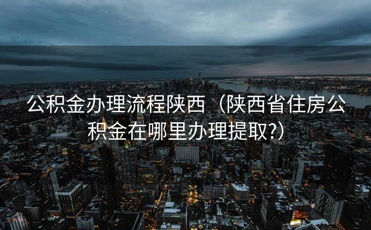 公积金办理流程陕西(陕西省住房公积金在哪里办理提取?) 公积金办理流程陕西(陕西省住房公积金在哪里办理提取?)