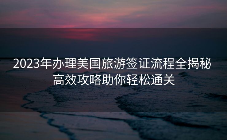 2023年办理美国旅游签证流程全揭秘 高效攻略助你轻松通关