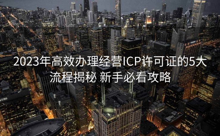 2023年高效办理经营ICP许可证的5大流程揭秘 新手必看攻略