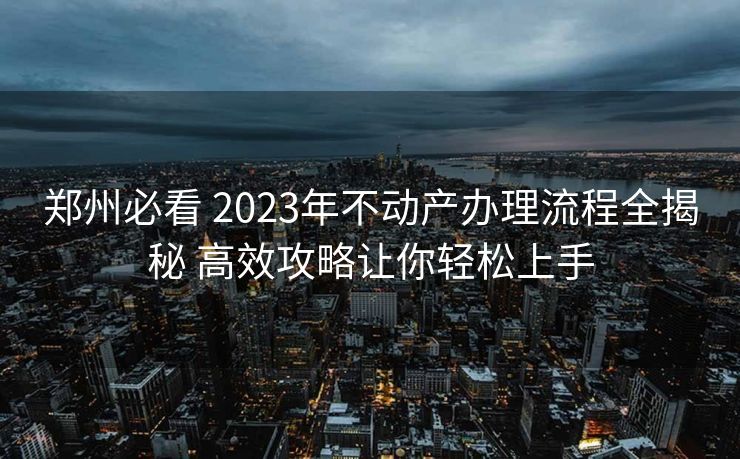 郑州必看 2023年不动产办理流程全揭秘 高效攻略让你轻松上手 郑州必看 2023年不动产办理流程全揭秘 高效攻略让你轻松上手