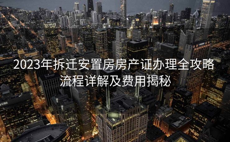 2023年拆迁安置房房产证办理全攻略 流程详解及费用揭秘