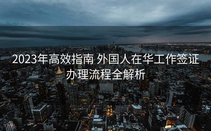 2023年高效指南 外国人在华工作签证办理流程全解析
