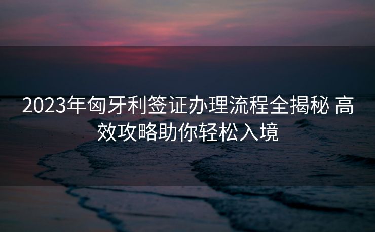 2023年匈牙利签证办理流程全揭秘 高效攻略助你轻松入境 2023年匈牙利签证办理流程全揭秘 高效攻略助你轻松入境