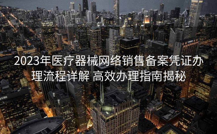2023年医疗器械网络销售备案凭证办理流程详解 高效办理指南揭秘