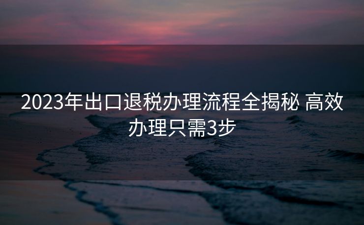 2023年出口退税办理流程全揭秘 高效办理只需3步
