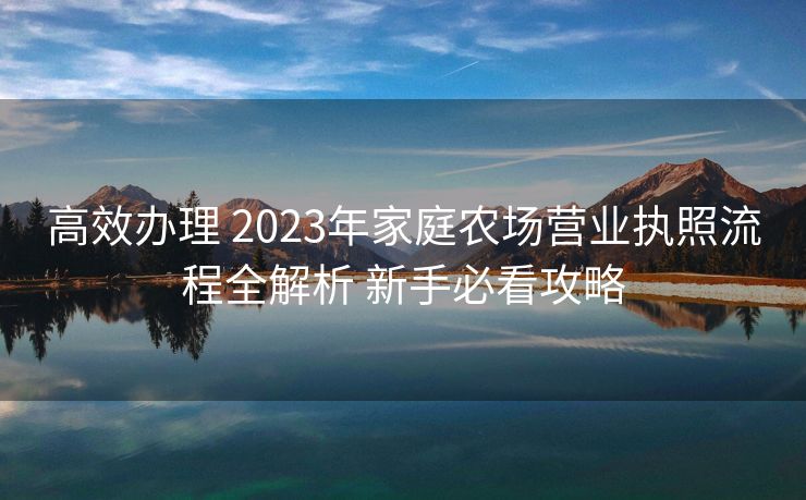 高效办理 2023年家庭农场营业执照流程全解析 新手必看攻略 高效办理 2023年家庭农场营业执照流程全解析 新手必看攻略