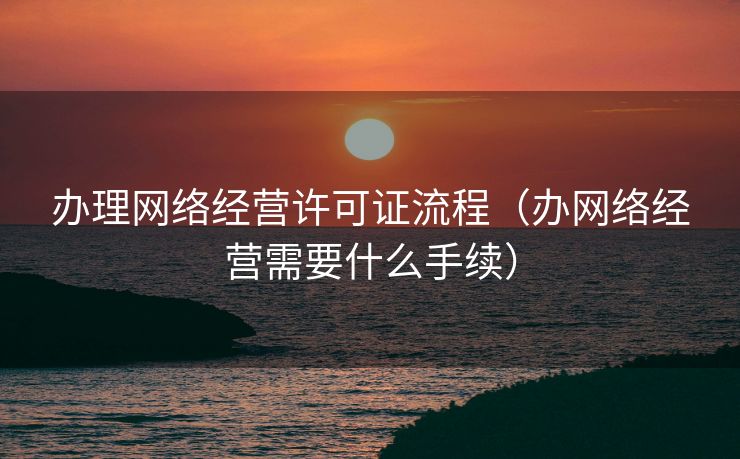 办理网络经营许可证流程（办网络经营需要什么手续）
