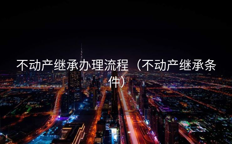 不动产继承办理流程（不动产继承条件）