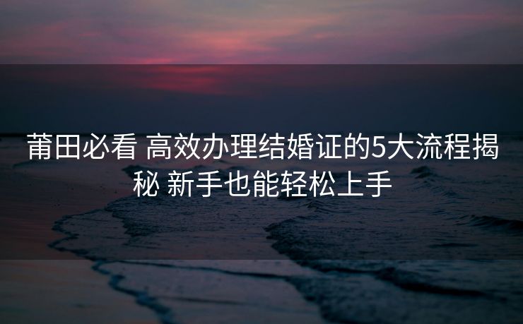 莆田必看 高效办理结婚证的5大流程揭秘 新手也能轻松上手