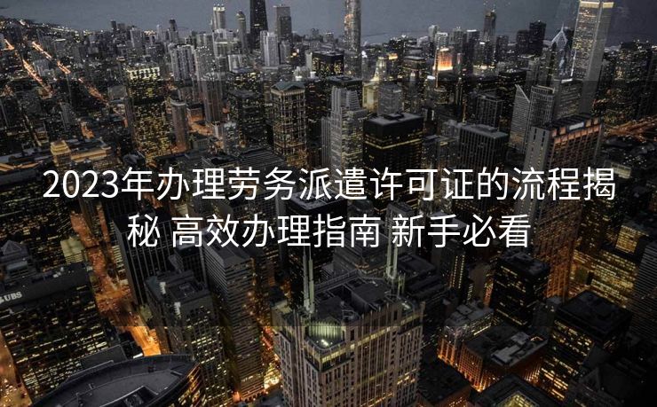 2023年办理劳务派遣许可证的流程揭秘 高效办理指南 新手必看