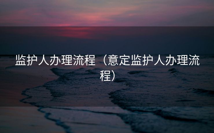 监护人办理流程(意定监护人办理流程) 监护人办理流程(意定监护人办理流程)