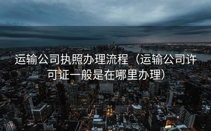 运输公司执照办理流程（运输公司许可证一般是在哪里办理）