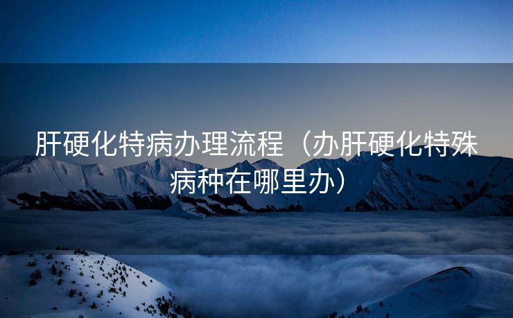 肝硬化特病办理流程（办肝硬化特殊病种在哪里办）