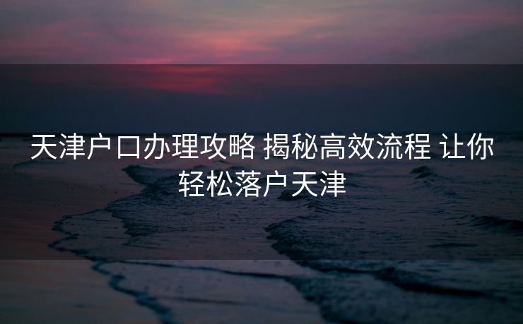 天津户口办理攻略 揭秘高效流程 让你轻松落户天津