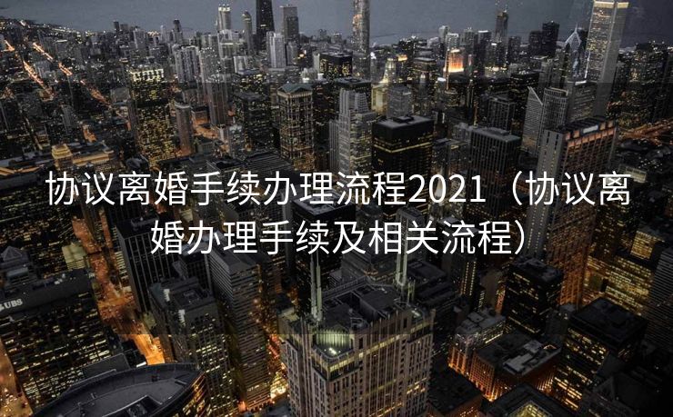 协议离婚手续办理流程2021（协议离婚办理手续及相关流程）