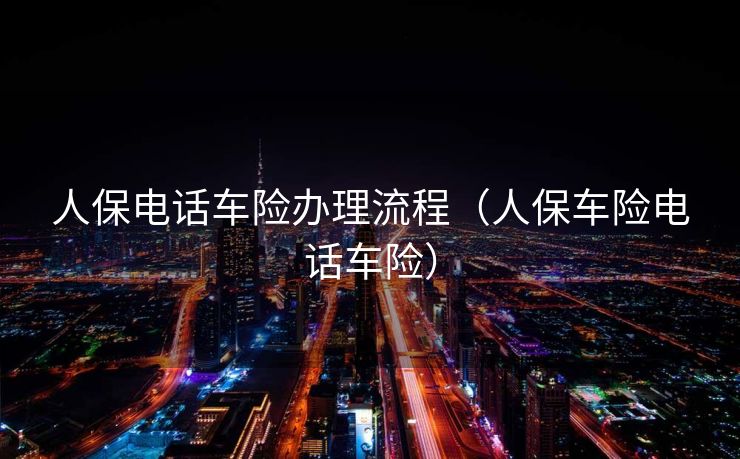 人保电话车险办理流程（人保车险电话车险）