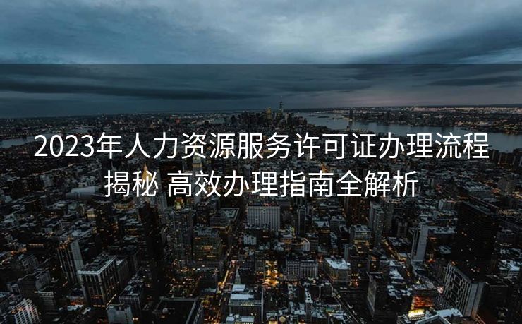 2023年人力资源服务许可证办理流程揭秘 高效办理指南全解析 2023年人力资源服务许可证办理流程揭秘 高效办理指南全解析