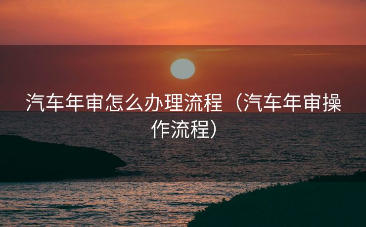 汽车年审怎么办理流程(汽车年审操作流程) 汽车年审怎么办理流程(汽车年审操作流程)
