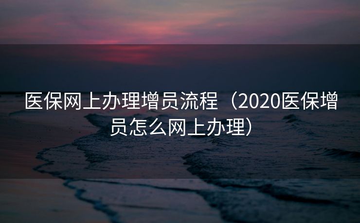 医保网上办理增员流程（2020医保增员怎么网上办理）